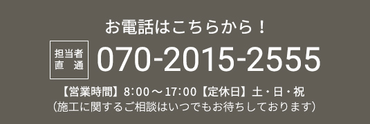 お電話はこちらから！ 担当者直通 070-2015-2555 【営業時間】8：00～17：00【定休日】土・日・祝 （施工に関するご相談はいつでもお待ちしております）
