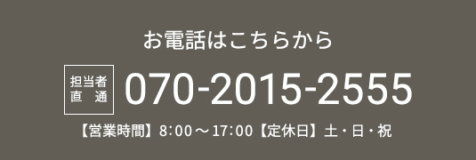 お電話はこちらから 担当者直通 070-2015-2555 【営業時間】8：00～17：00【定休日】土・日・祝
