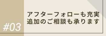 #03 アフターフォローも充実 追加のご相談も承ります